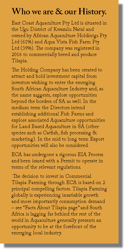 Who we are & our History. East Coast Aquaculture Pty Ltd is situated in the Ugu District of Kwazulu Natal and owned by African Aquaculture Holdintgs Pty Ltd (61%) and Aqua Vista Fish Farm Pty Ltd (39%). The company was registered in 2016 to commercially breed and produce Tilapia. The Holding Company has been created to attract and hold investment capital from investors wishing to enter the emerging South African Aquaculture Industry and, as the name suggests, explore opportunities beyond the borders of SA as well. In the medium term the Directors intend establishing additional Fish Farms and explore associated Aquaculture opportunities for Land Based Aquaculture in SA (other species such as Catfish, fish processing & marketing). In the mid to long term Export opportunities will also be considered. ECA has undergone a rigorous EIA Process and been issued with a Permit to operate in terms of the relevant regulations. The decision to invest in Commercial Tilapia Farming through ECA is based on 2 principal compelling factors. Tilapia Farming globally is experiencing insatiable growth and more importantly consumption demand – see “Facts About Tilapia page” and South Africa is lagging far behind the rest of the world in Aquaculture generally presents an opportunity to be at the forefront of the emerging local industry. 